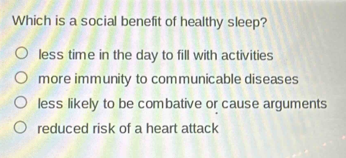 which is a social benefit of healthy sleep?\nless time in the day to fill with activities\nmore immunity to communicable diseases\nless likely to be combative or cause arguments\nreduced risk of a heart attack