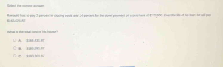 select the correct answer.\nrenauld has to pay 2 percent in closing costs and 14 percent for the down - payment on a purchase of $170,500. over the life of his loan, he will pay $163,021.87.\nwhat is the total cost of his house?\na. $166,431.87\nb. $186,891.87\nc. $190,301.87