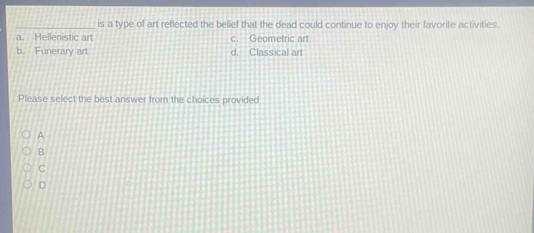 __________ is a type of art reflected the belief that the dead could continue to enjoy their favorite activities.\na. hellenistic art c. geometric art\nb. funerary art d. classical art\nplease select the best answer from the choices provided\na\nb\nc\nd