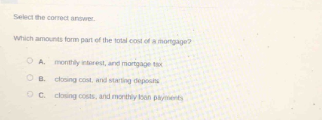 select the correct answer. which amounts form part of the total cost of a mortgage? a. monthly interest, and mortgage tax b. closing cost, and starting deposits c. closing costs, and monthly loan payments