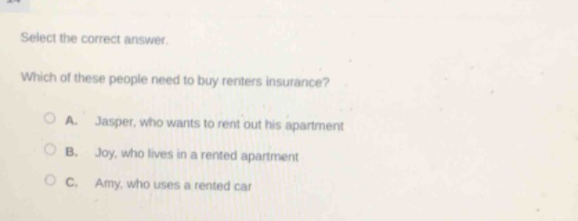 select the correct answer. which of these people need to buy renters insurance? a. jasper, who wants to rent out his apartment b. joy, who lives in a rented apartment c. amy, who uses a rented car