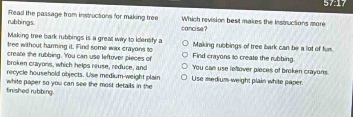 read the passage from instructions for making tree rubbings. making tree bark rubbings is a great way to identify a tree without harming it. find some wax crayons to create the rubbing. you can use leftover pieces of broken crayons, which helps reuse, reduce, and recycle household objects. use medium - weight plain white paper so you can see the most details in the finished rubbing. which revision best makes the instructions more concise? making rubbings of tree bark can be a lot of fun. find crayons to create the rubbing. you can use leftover pieces of broken crayons. use medium - weight plain white paper.