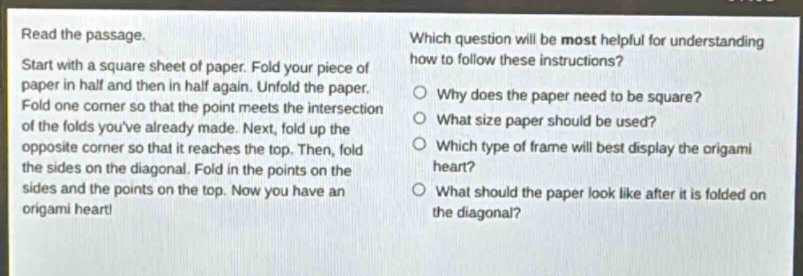 read the passage. start with a square sheet of paper. fold your piece of paper in half and then in half again. unfold the paper. fold one corner so that the point meets the intersection of the folds youve already made. next, fold up the opposite corner so that it reaches the top. then, fold the sides on the diagonal. fold in the points on the sides and the points on the top. now you have an origami heart! which question will be most helpful for understanding how to follow these instructions? why does the paper need to be square? what size paper should be used? which type of frame will best display the origami heart? what should the paper look like after it is folded on the diagonal?