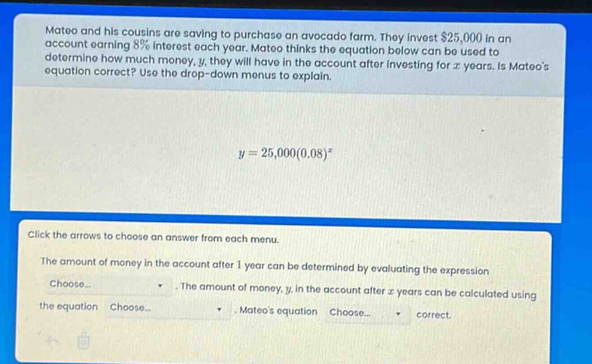 mateo and his cousins are saving to purchase an avocado farm. they invest $25,000 in an account earning 8% interest each year. mateo thinks the equation below can be used to determine how much money, y, they will have in the account after investing for x years. is mateos equation correct? use the drop - down menus to explain.\n\n$y = 25,000(0.08)^x$\n\nclick the arrows to choose an answer from each menu.\n\nthe amount of money in the account after 1 year can be determined by evaluating the expression choose... . the amount of money, y, in the account after x years can be calculated using the equation choose... . mateos equation choose... correct.