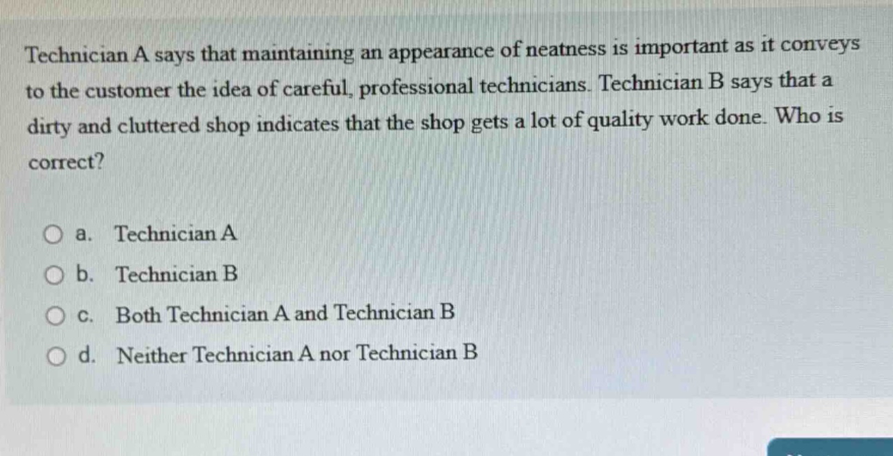 technician a says that maintaining an appearance of neatness is important as it conveys to the customer the idea of careful, professional technicians. technician b says that a dirty and cluttered shop indicates that the shop gets a lot of quality work done. who is correct?\n\na. technician a\nb. technician b\nc. both technician a and technician b\nd. neither technician a nor technician b