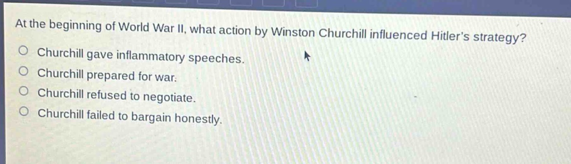 at the beginning of world war ii, what action by winston churchill influenced hitlers strategy?\nchurchill gave inflammatory speeches.\nchurchill prepared for war.\nchurchill refused to negotiate.\nchurchill failed to bargain honestly.