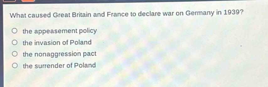what caused great britain and france to declare war on germany in 1939?\no the appeasement policy\no the invasion of poland\no the nonaggression pact\no the surrender of poland