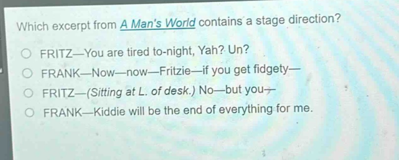 which excerpt from a mans world contains a stage direction?\nfritz—you are tired to - night, yah? un?\nfrank—now—now—fritzie—if you get fidgety—\nfritz—(sitting at l. of desk.) no—but you—\nfrank—kiddie will be the end of everything for me.