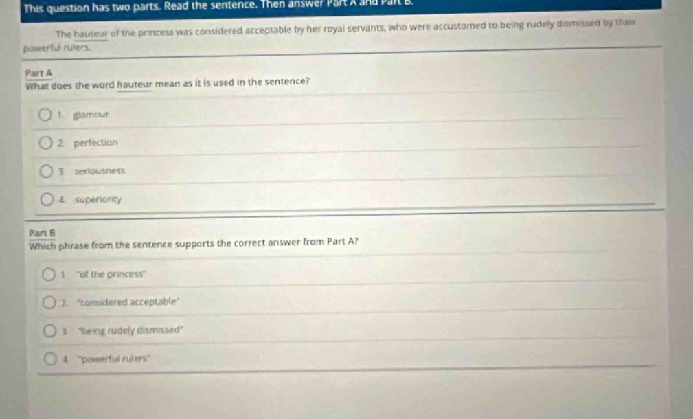 this question has two parts. read the sentence. then answer part a and part b.\nthe hauteur of the princess was considered acceptable by her royal servants, who were accustomed to being rudely dismissed by their powerful rulers.\npart a\nwhat does the word hauteur mean as it is used in the sentence?\n1. glamour\n2. perfection\n3. seriousness\n4. superiority\npart b\nwhich phrase from the sentence supports the correct answer from part a?\n1. \of the princess\\n2. \considered acceptable\\n3. \being rudely dismissed\\n4. \powerful rulers\