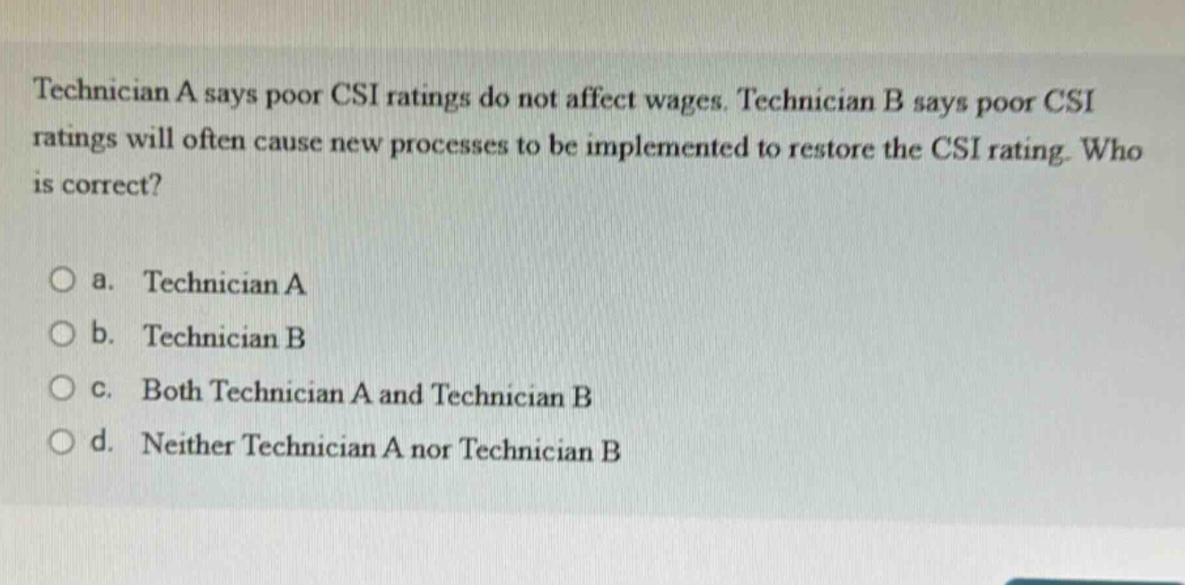 technician a says poor csi ratings do not affect wages. technician b says poor csi ratings will often cause new processes to be implemented to restore the csi rating. who is correct?\n\na. technician a\nb. technician b\nc. both technician a and technician b\nd. neither technician a nor technician b