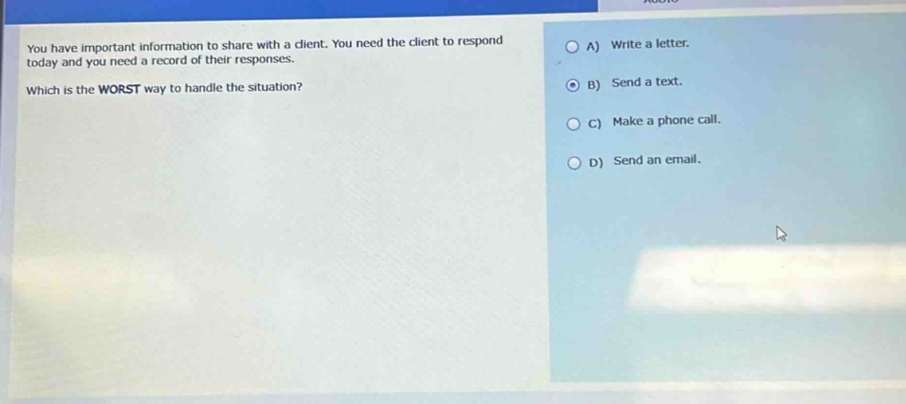 you have important information to share with a client. you need the client to respond today and you need a record of their responses. which is the worst way to handle the situation? a) write a letter. b) send a text. c) make a phone call. d) send an email.