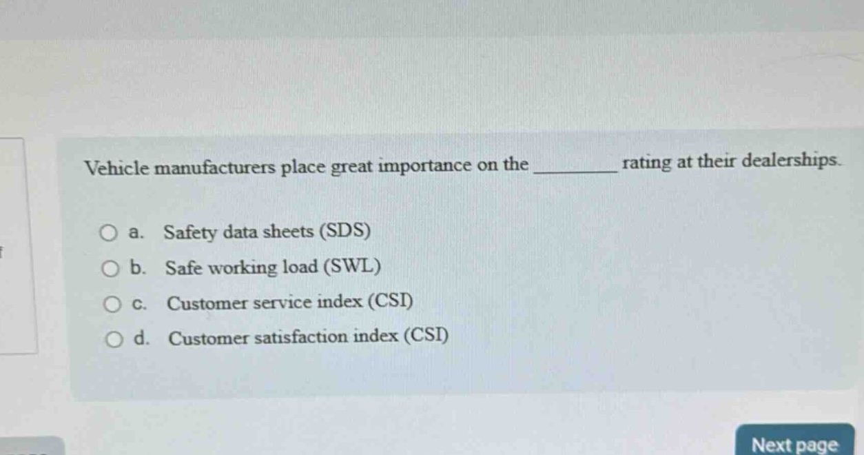 vehicle manufacturers place great importance on the ______ rating at their dealerships.\n\no a. safety data sheets (sds)\no b. safe working load (swl)\no c. customer service index (csi)\no d. customer satisfaction index (csi)
