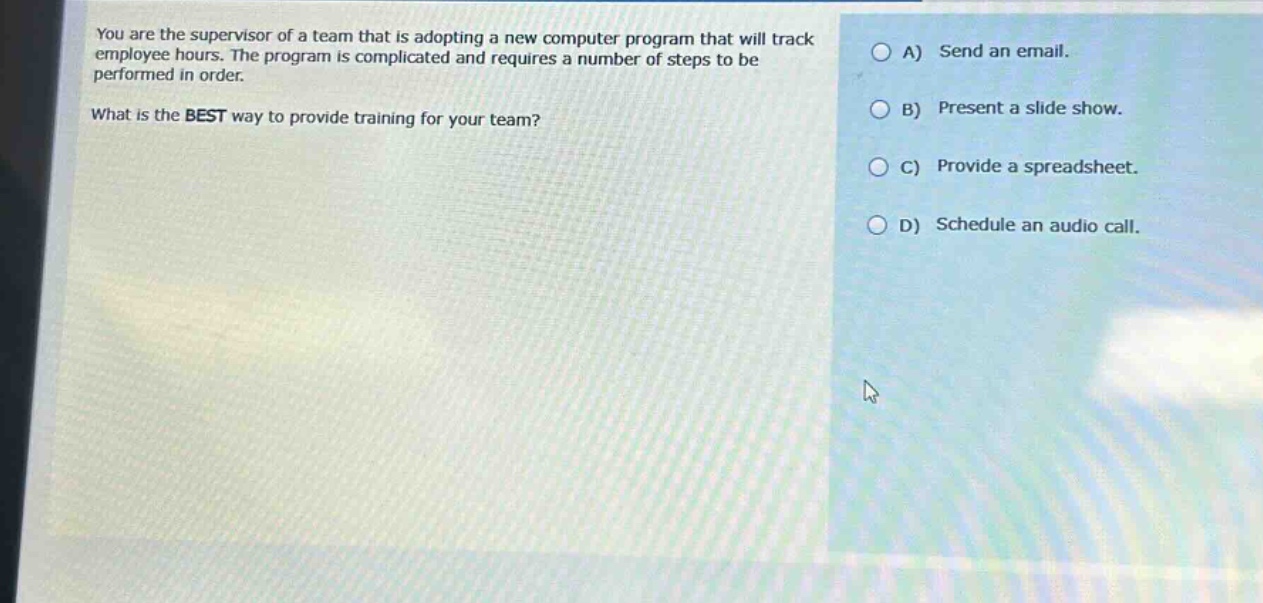 you are the supervisor of a team that is adopting a new computer program that will track employee hours. the program is complicated and requires a number of steps to be performed in order.\nwhat is the best way to provide training for your team?\na) send an email.\nb) present a slide show.\nc) provide a spreadsheet.\nd) schedule an audio call.