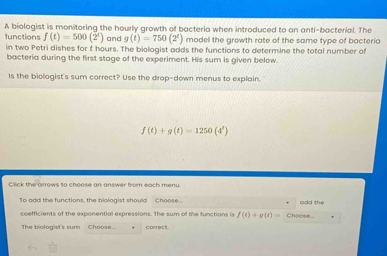 a biologist is monitoring the hourly growth of bacteria when introduced to an anti - bacterial. the functions $f(t)=500(2^{t})$ and $g(t)=750(2^{t})$ model the growth rate of the same type of bacteria in two petri dishes for $t$ hours. the biologist adds the functions to determine the total number of bacteria during the first stage of the experiment. his sum is given below.\nis the biologists sum correct? use the drop - down menus to explain.\n$f(t)+g(t)=1250(4^{t})$\nclick the arrows to choose an answer from each menu.\nto add the functions, the biologist should choose... add the coefficients of the exponential expressions. the sum of the functions is $f(t)+g(t)=$ choose...\nthe biologists sum choose... correct.