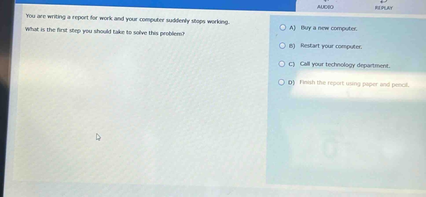you are writing a report for work and your computer suddenly stops working. what is the first step you should take to solve this problem? a) buy a new computer. b) restart your computer. c) call your technology department. d) finish the report using paper and pencil.