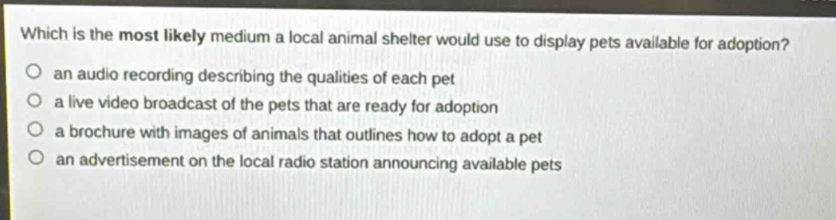 which is the most likely medium a local animal shelter would use to display pets available for adoption?\n○ an audio recording describing the qualities of each pet\n○ a live video broadcast of the pets that are ready for adoption\n○ a brochure with images of animals that outlines how to adopt a pet\n○ an advertisement on the local radio station announcing available pets
