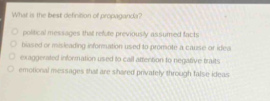 what is the best definition of propaganda?\npolitical messages that refute previously assumed facts\nbiased or misleading information used to promote a cause or idea\nexaggerated information used to call attention to negative traits\nemotional messages that are shared privately through false ideas