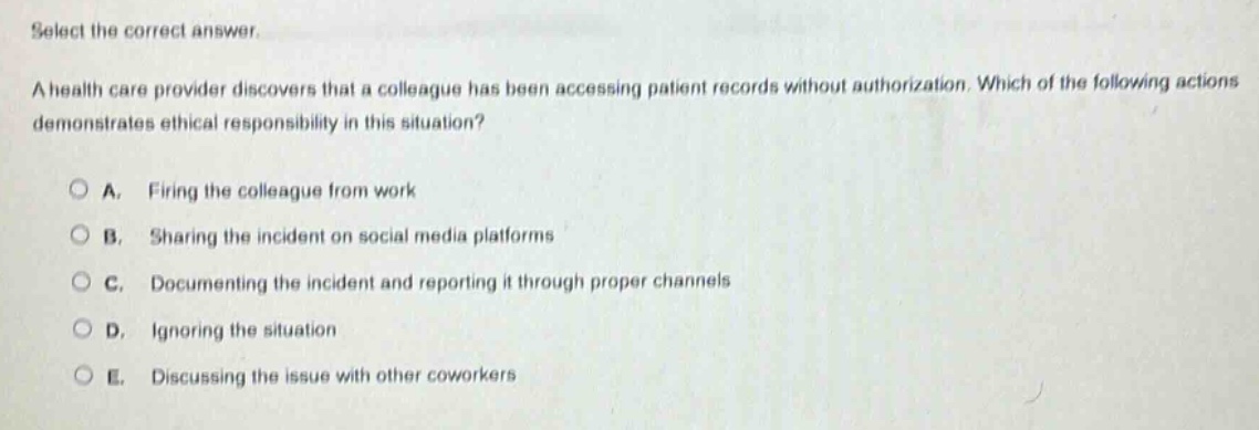 select the correct answer.\na health care provider discovers that a colleague has been accessing patient records without authorization. which of the following actions demonstrates ethical responsibility in this situation?\n\na. firing the colleague from work\n\nb. sharing the incident on social media platforms\n\nc. documenting the incident and reporting it through proper channels\n\nd. ignoring the situation\n\ne. discussing the issue with other coworkers