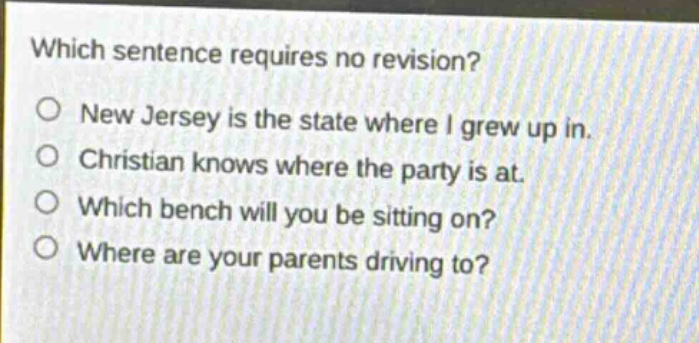 which sentence requires no revision?\no new jersey is the state where i grew up in.\no christian knows where the party is at.\no which bench will you be sitting on?\no where are your parents driving to?