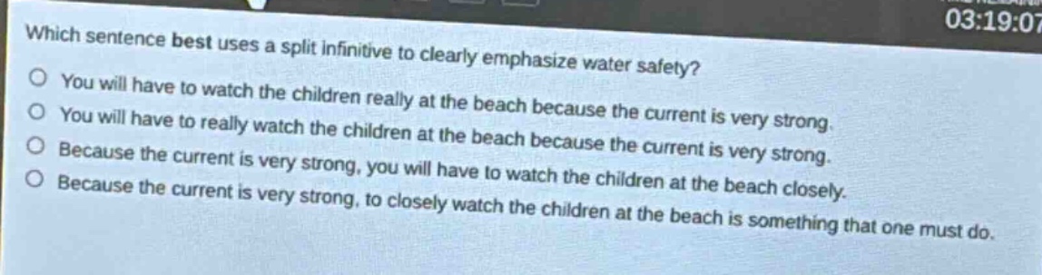 which sentence best uses a split infinitive to clearly emphasize water safety?\nyou will have to watch the children really at the beach because the current is very strong.\nyou will have to really watch the children at the beach because the current is very strong.\nbecause the current is very strong, you will have to watch the children at the beach closely.\nbecause the current is very strong, to closely watch the children at the beach is something that one must do.
