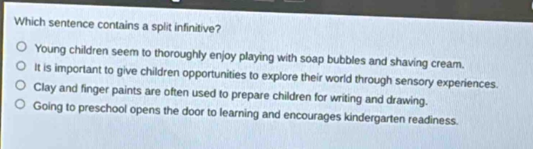 which sentence contains a split infinitive?\nyoung children seem to thoroughly enjoy playing with soap bubbles and shaving cream.\nit is important to give children opportunities to explore their world through sensory experiences.\nclay and finger paints are often used to prepare children for writing and drawing.\ngoing to preschool opens the door to learning and encourages kindergarten readiness.