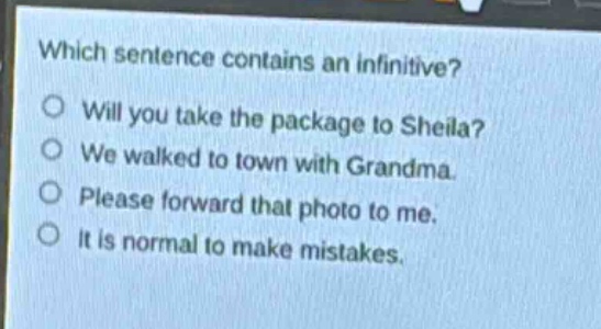 which sentence contains an infinitive?\nwill you take the package to sheila?\nwe walked to town with grandma.\nplease forward that photo to me.\nit is normal to make mistakes.