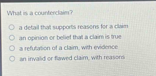 what is a counterclaim?\n○ a detail that supports reasons for a claim\n○ an opinion or belief that a claim is true\n○ a refutation of a claim, with evidence\n○ an invalid or flawed claim, with reasons