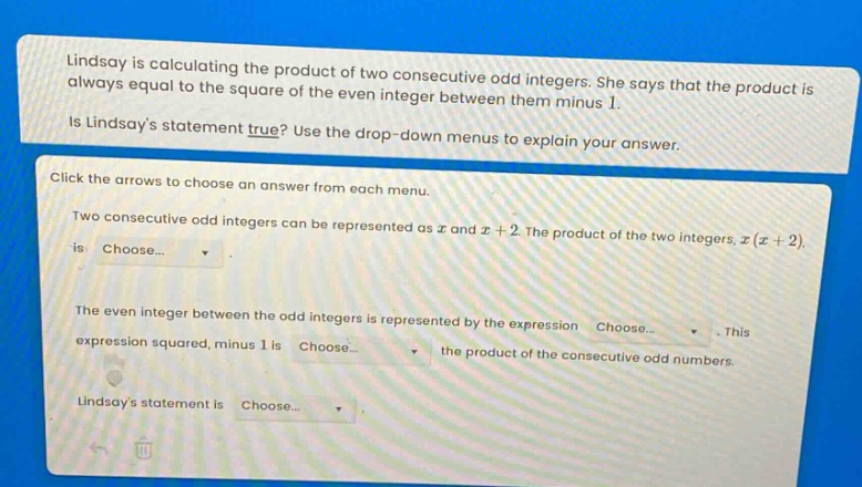 lindsay is calculating the product of two consecutive odd integers. she says that the product is always equal to the square of the even integer between them minus 1.\nis lindsays statement true? use the drop - down menus to explain your answer.\nclick the arrows to choose an answer from each menu.\ntwo consecutive odd integers can be represented as x and x + 2. the product of the two integers, x(x + 2), is choose...\nthe even integer between the odd integers is represented by the expression choose... this expression squared, minus 1 is choose... the product of the consecutive odd numbers.\nlindsays statement is choose...