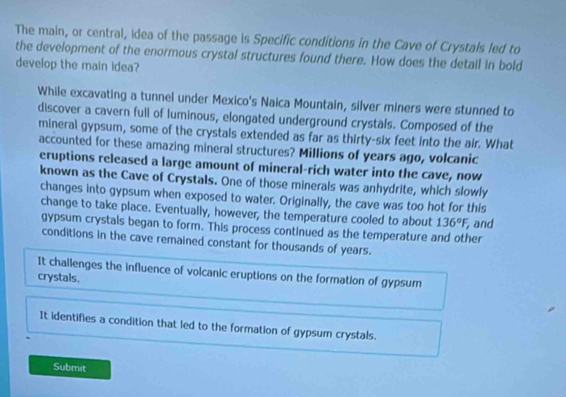 the main, or central, idea of the passage is specific conditions in the cave of crystals led to the development of the enormous crystal structures found there. how does the detail in bold develop the main idea? while excavating a tunnel under mexicos naica mountain, silver miners were stunned to discover a cavern full of luminous, elongated underground crystals. composed of the mineral gypsum, some of the crystals extended as far as thirty - six feet into the air. what accounted for these amazing mineral structures? millions of years ago, volcanic eruptions released a large amount of mineral - rich water into the cave, now known as the cave of crystals. one of those minerals was anhydrite, which slowly changes into gypsum when exposed to water. originally, the cave was too hot for this change to take place. eventually, however, the temperature cooled to about 136°f, and gypsum crystals began to form. this process continued as the temperature and other conditions in the cave remained constant for thousands of years. it challenges the influence of volcanic eruptions on the formation of gypsum crystals. it identifies a condition that led to the formation of gypsum crystals. submit