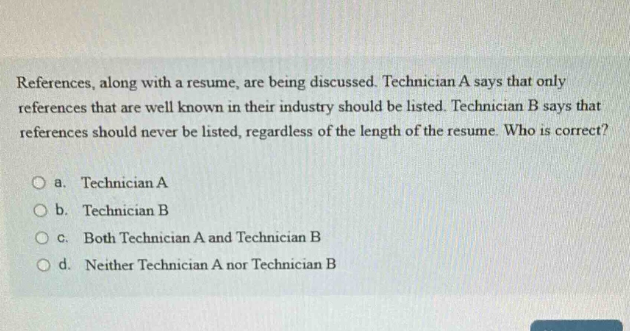 references, along with a resume, are being discussed. technician a says that only references that are well known in their industry should be listed. technician b says that references should never be listed, regardless of the length of the resume. who is correct?\n\na. technician a\n\nb. technician b\n\nc. both technician a and technician b\n\nd. neither technician a nor technician b