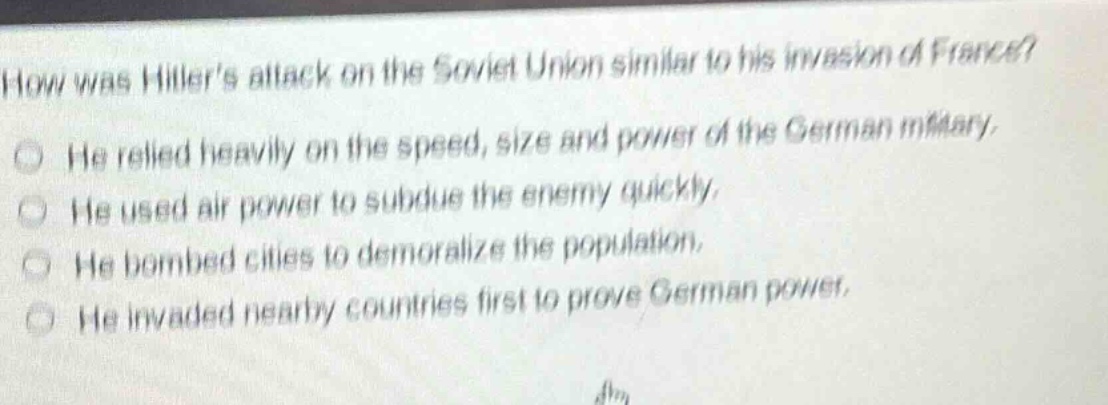 how was hitlers attack on the soviet union similar to his invasion of france?\nhe relied heavily on the speed, size and power of the german military.\nhe used air power to subdue the enemy quickly.\nhe bombed cities to demoralize the population.\nhe invaded nearby countries first to prove german power.
