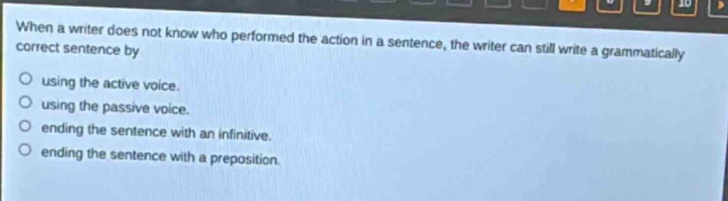 when a writer does not know who performed the action in a sentence, the writer can still write a grammatically correct sentence by\nusing the active voice.\nusing the passive voice.\nending the sentence with an infinitive.\nending the sentence with a preposition.