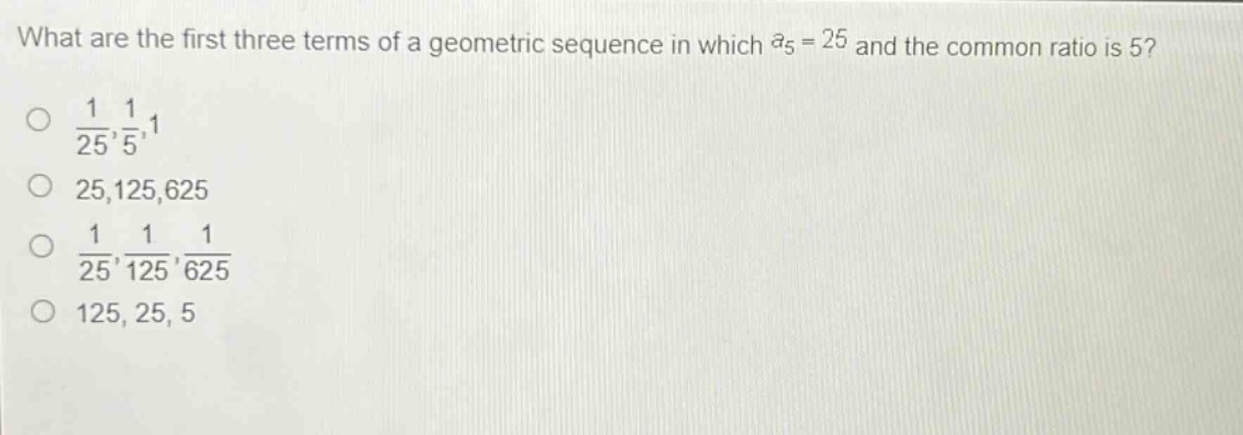 what are the first three terms of a geometric sequence in which (a_{5}=25) and the common ratio is 5?\n(\frac{1}{25},\frac{1}{5},1)\n25,125,625\n(\frac{1}{25},\frac{1}{125},\frac{1}{625})\n125, 25, 5