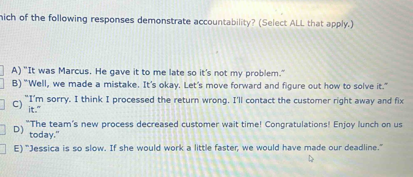 which of the following responses demonstrate accountability? (select all that apply.)\na) “it was marcus. he gave it to me late so it’s not my problem.”\nb) “well, we made a mistake. it’s okay. let’s move forward and figure out how to solve it.”\nc) “i’m sorry. i think i processed the return wrong. i’ll contact the customer right away and fix it.”\nd) “the team’s new process decreased customer wait time! congratulations! enjoy lunch on us today.”\ne) “jessica is so slow. if she would work a little faster, we would have made our deadline.”
