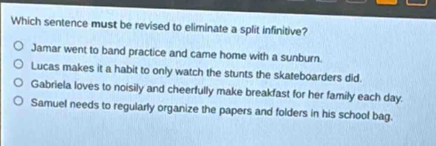 which sentence must be revised to eliminate a split infinitive?\njamar went to band practice and came home with a sunburn.\nlucas makes it a habit to only watch the stunts the skateboarders did.\ngabriela loves to noisily and cheerfully make breakfast for her family each day.\nsamuel needs to regularly organize the papers and folders in his school bag.