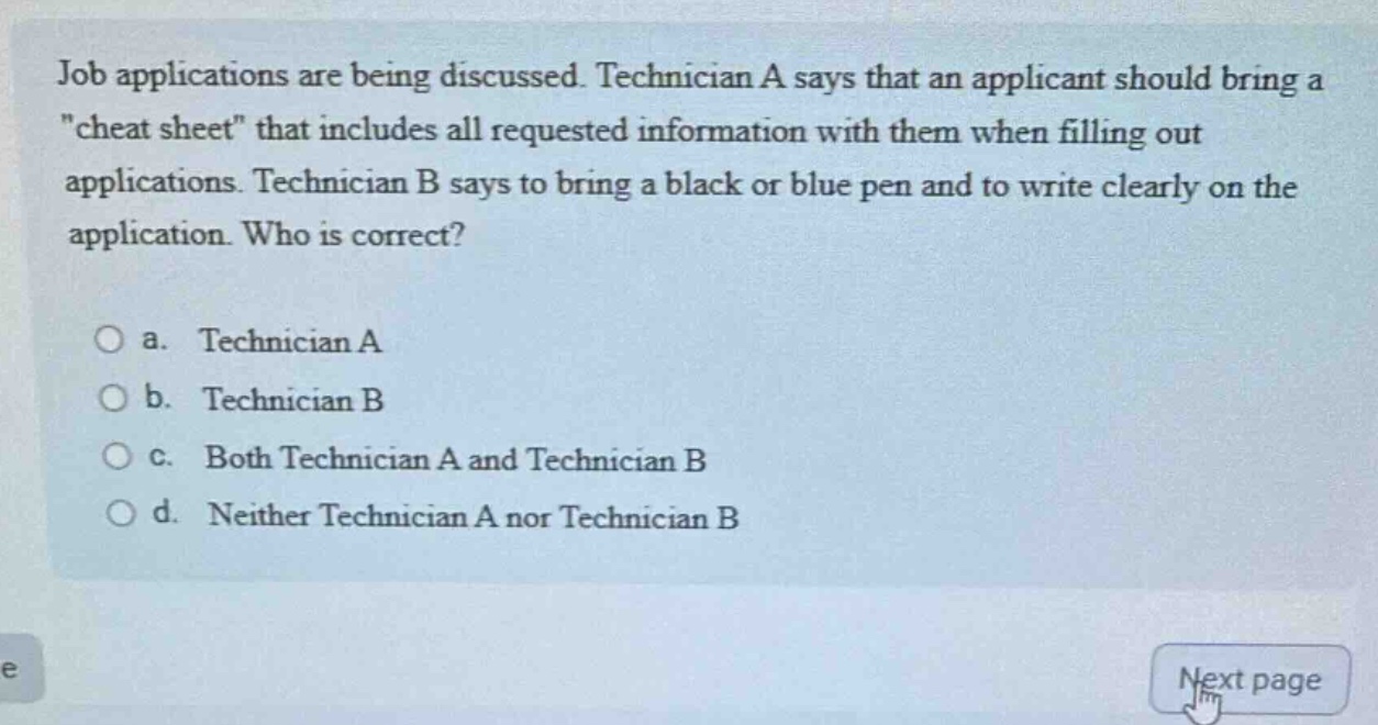 job applications are being discussed. technician a says that an applicant should bring a \cheat sheet\ that includes all requested information with them when filling out applications. technician b says to bring a black or blue pen and to write clearly on the application. who is correct?\n\na. technician a\nb. technician b\nc. both technician a and technician b\nd. neither technician a nor technician b