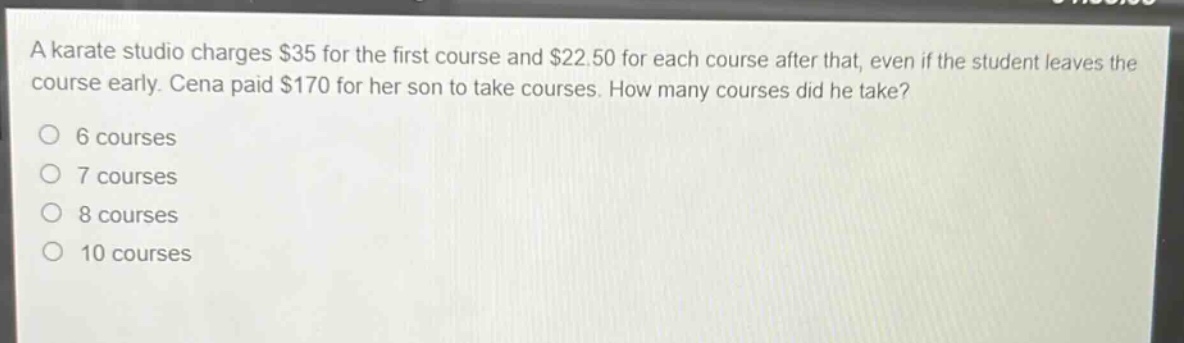 a karate studio charges $35 for the first course and $22.50 for each course after that, even if the student leaves the course early. cena paid $170 for her son to take courses. how many courses did he take?\n6 courses\n7 courses\n8 courses\n10 courses