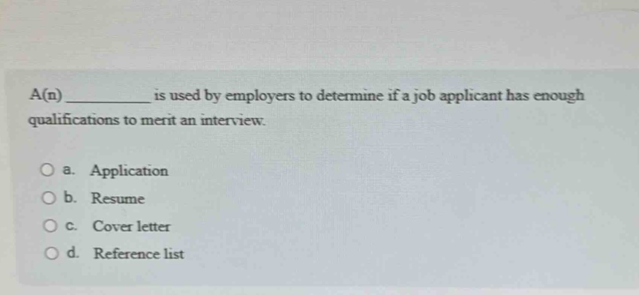 a(n) __________ is used by employers to determine if a job applicant has enough qualifications to merit an interview.\n\n○ a. application\n○ b. resume\n○ c. cover letter\n○ d. reference list