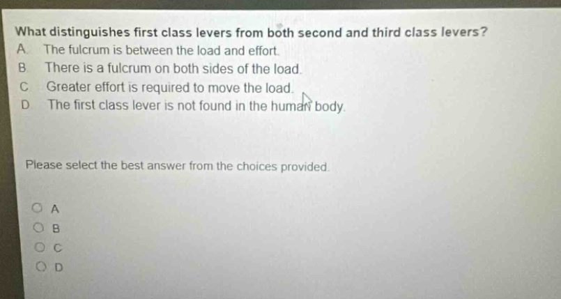 what distinguishes first class levers from both second and third class levers? a. the fulcrum is between the load and effort. b. there is a fulcrum on both sides of the load. c. greater effort is required to move the load. d. the first class lever is not found in the human body. please select the best answer from the choices provided. o a o b o c o d