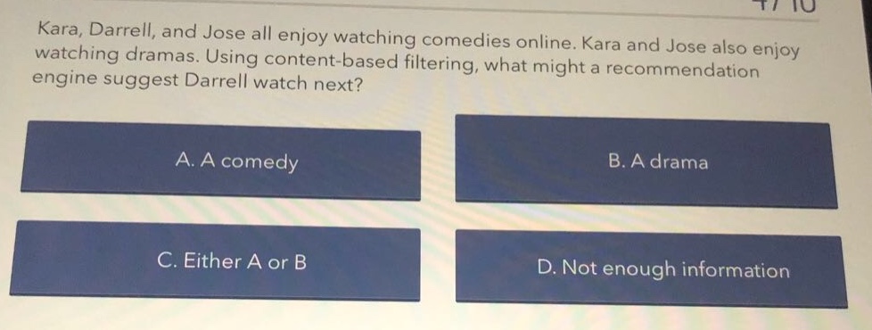 kara, darrell, and jose all enjoy watching comedies online. kara and jose also enjoy watching dramas. using content - based filtering, what might a recommendation engine suggest darrell watch next?\na. a comedy\nb. a drama\nc. either a or b\nd. not enough information