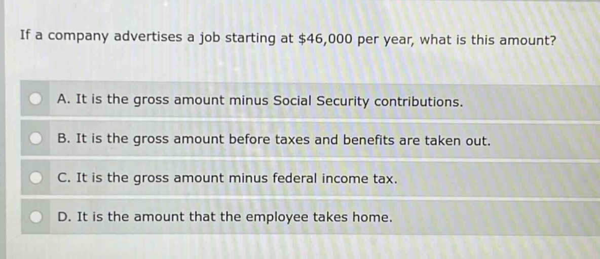 if a company advertises a job starting at $46,000 per year, what is this amount?\na. it is the gross amount minus social security contributions.\nb. it is the gross amount before taxes and benefits are taken out.\nc. it is the gross amount minus federal income tax.\nd. it is the amount that the employee takes home.