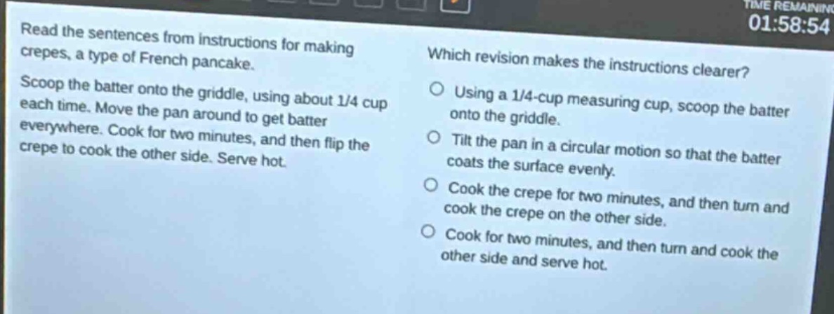 read the sentences from instructions for making crepes, a type of french pancake. scoop the batter onto the griddle, using about 1/4 cup each time. move the pan around to get batter everywhere. cook for two minutes, and then flip the crepe to cook the other side. serve hot. which revision makes the instructions clearer? using a 1/4 - cup measuring cup, scoop the batter onto the griddle. tilt the pan in a circular motion so that the batter coats the surface evenly. cook the crepe for two minutes, and then turn and cook the crepe on the other side. cook for two minutes, and then turn and cook the other side and serve hot.