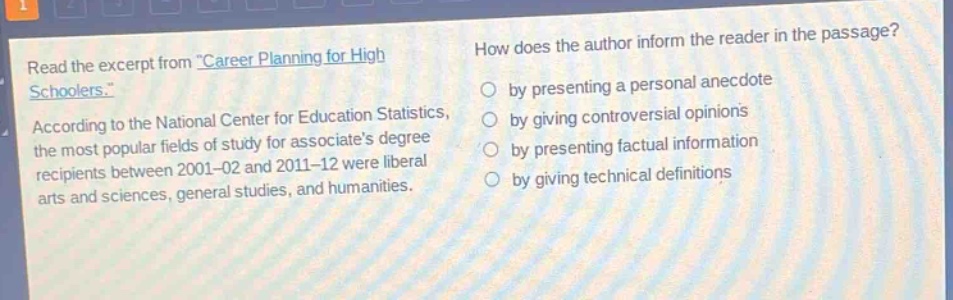read the excerpt from \career planning for high schoolers.\. according to the national center for education statistics, the most popular fields of study for associates - degree recipients between 2001 - 02 and 2011 - 12 were liberal arts and sciences, general studies, and humanities. how does the author inform the reader in the passage? by presenting a personal anecdote by giving controversial opinions by presenting factual information by giving technical definitions