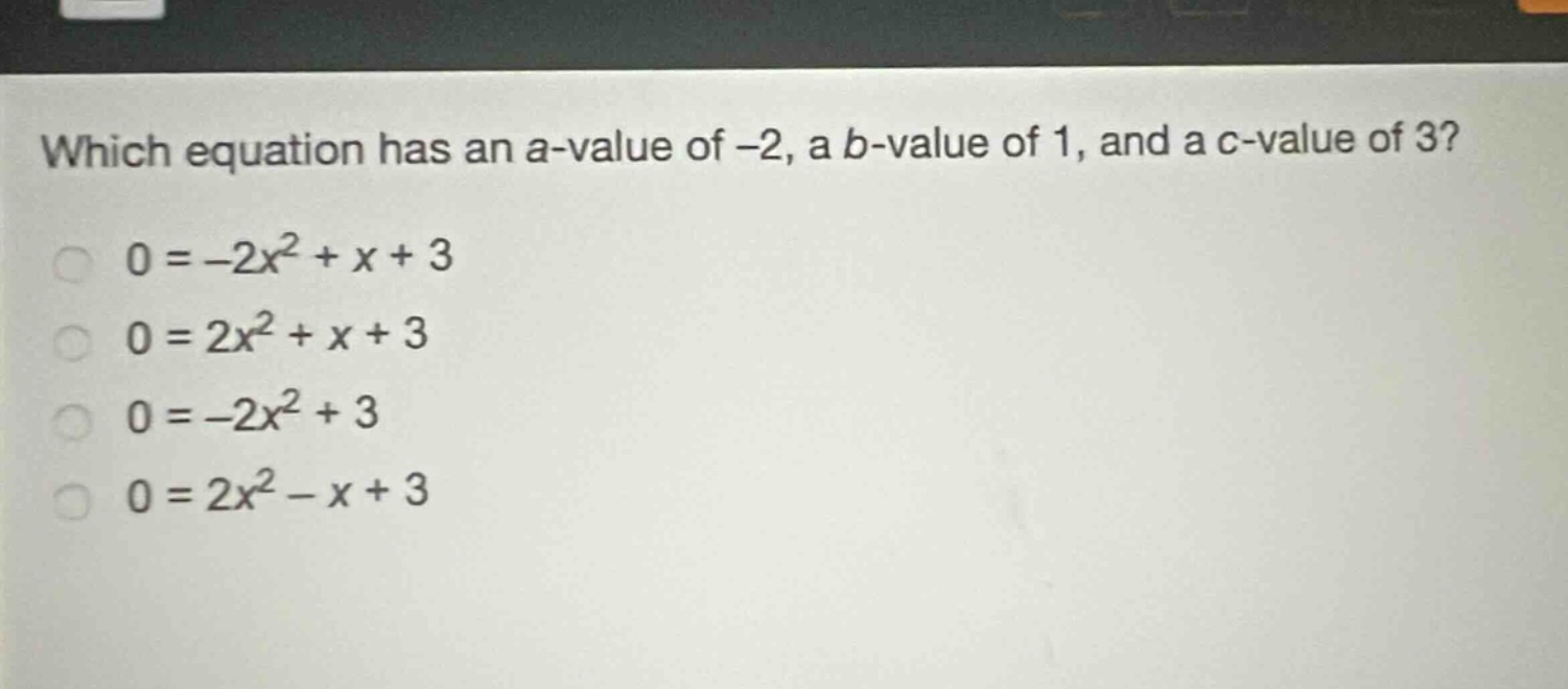 which equation has an a - value of -2, a b - value of 1, and a c - value of 3?\n0=-2x^{2}+x + 3\n0=2x^{2}+x + 3\n0=-2x^{2}+3\n0=2x^{2}-x + 3