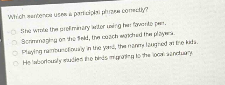 which sentence uses a participial phrase correctly?\nshe wrote the preliminary letter using her favorite pen.\nscrimmaging on the field, the coach watched the players.\nplaying rambunctiously in the yard, the nanny laughed at the kids.\nhe laboriously studied the birds migrating to the local sanctuary.
