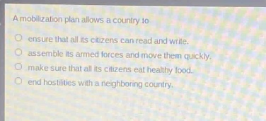 a mobilization plan allows a country to\n○ ensure that all its citizens can read and write.\n○ assemble its armed forces and move them quickly.\n○ make sure that all its citizens eat healthy food.\n○ end hostilities with a neighboring country.