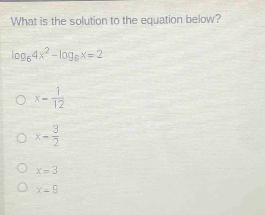 what is the solution to the equation below?\n\\(\\log_{6}4x^{2}-\\log_{6}x = 2\\)\n\\(x=\frac{1}{12})\n\\(x=\frac{3}{2})\n\\(x = 3)\n\\(x = 9)