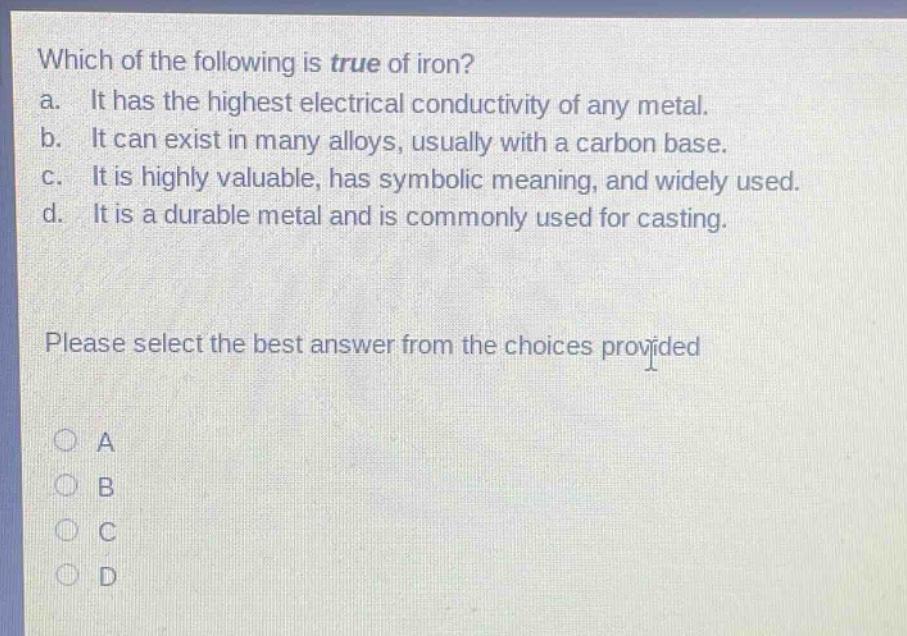 which of the following is true of iron?\na. it has the highest electrical conductivity of any metal.\nb. it can exist in many alloys, usually with a carbon base.\nc. it is highly valuable, has symbolic meaning, and widely used.\nd. it is a durable metal and is commonly used for casting.\nplease select the best answer from the choices provided\na\nb\nc\nd
