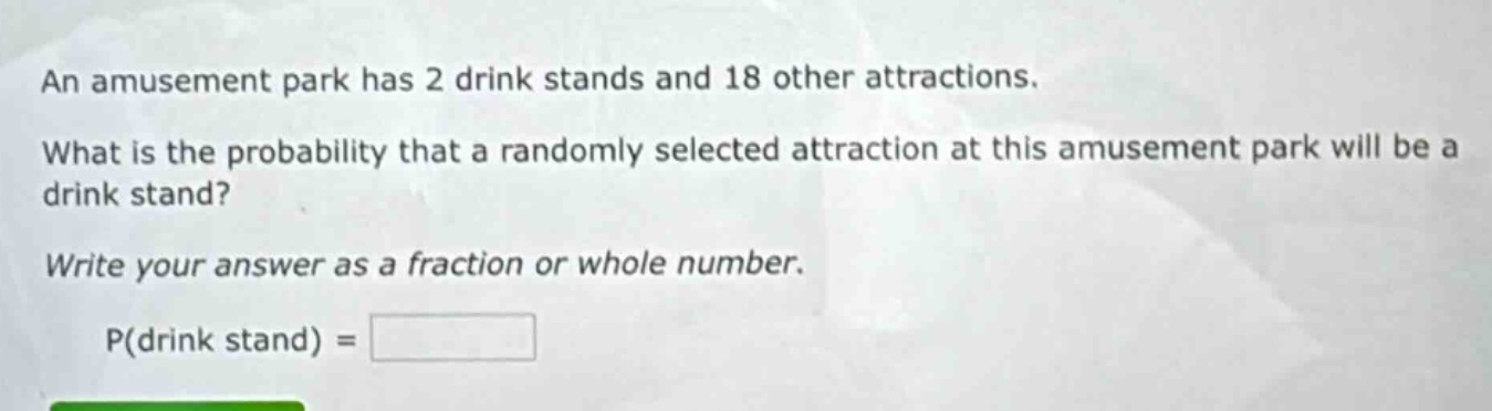 an amusement park has 2 drink stands and 18 other attractions. what is the probability that a randomly selected attraction at this amusement park will be a drink stand? write your answer as a fraction or whole number. p(drink stand) =