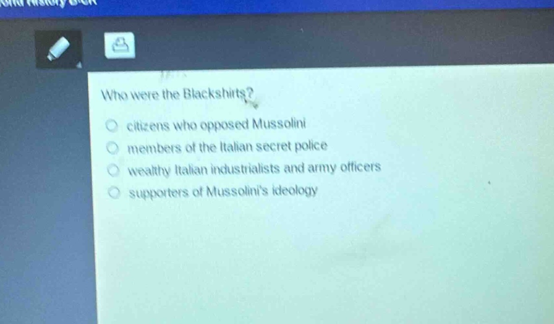 who were the blackshirts?\ncitizens who opposed mussolini\nmembers of the italian secret police\nwealthy italian industrialists and army officers\nsupporters of mussolinis ideology
